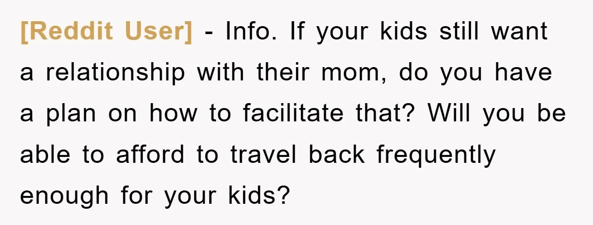 [Reddit User] − Info. If your kids still want a relationship with their mom, do you have a plan on how to facilitate that? Will you be able to afford...