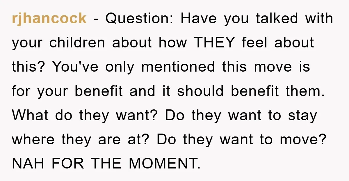 rjhancock − Question: Have you talked with your children about how THEY feel about this? You've only mentioned this move is for your benefit and it should benefit them. What...