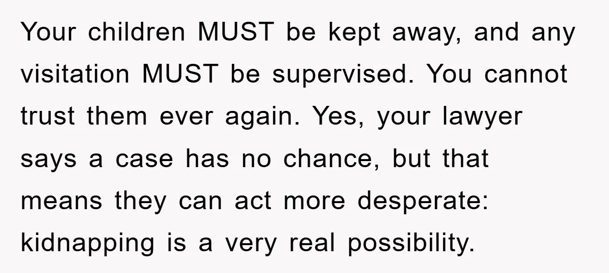 Your children MUST be kept away, and any visitation MUST be supervised. You cannot trust them ever again. Yes, your lawyer says a case has no chance, but that means...