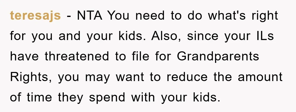 teresajs − NTA You need to do what's right for you and your kids. Also, since your ILs have threatened to file for Grandparents Rights, you may want to reduce...