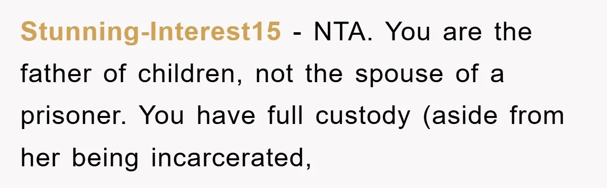 Stunning-Interest15 − NTA. You are the father of children, not the spouse of a prisoner. You have full custody (aside from her being incarcerated,