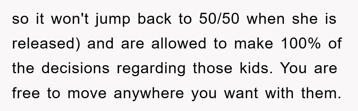 so it won't jump back to 50/50 when she is released) and are allowed to make 100% of the decisions regarding those kids. You are free to move anywhere you...