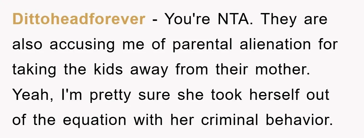 Dittoheadforever − You're NTA. They are also accusing me of parental alienation for taking the kids away from their mother. Yeah, I'm pretty sure she took herself out of the...