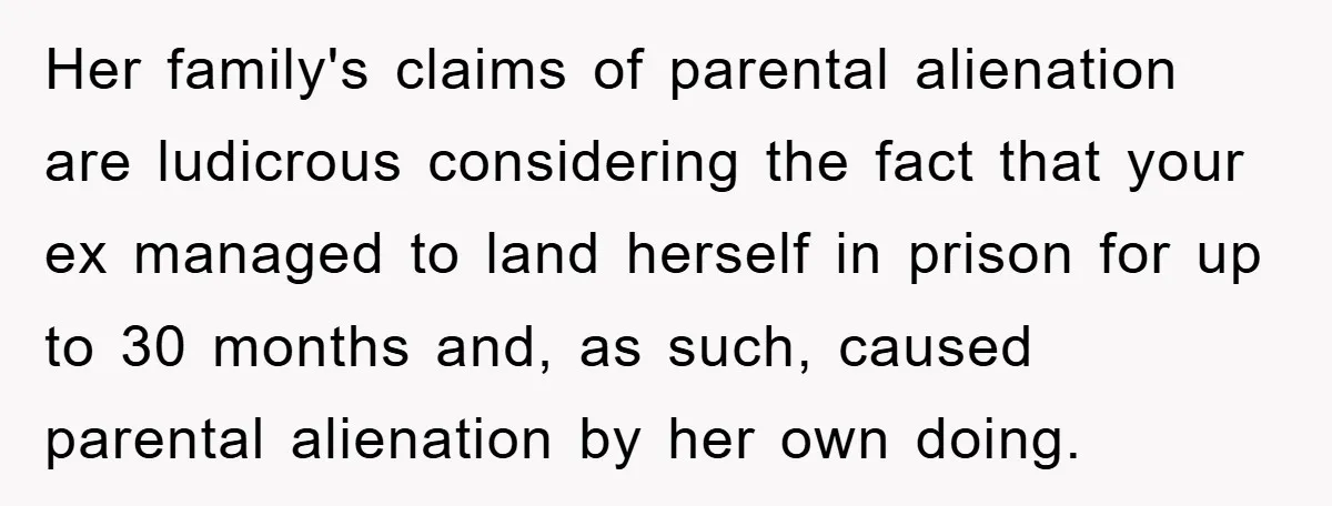 Her family's claims of parental alienation are ludicrous considering the fact that your ex managed to land herself in prison for up to 30 months and, as such, caused parental...