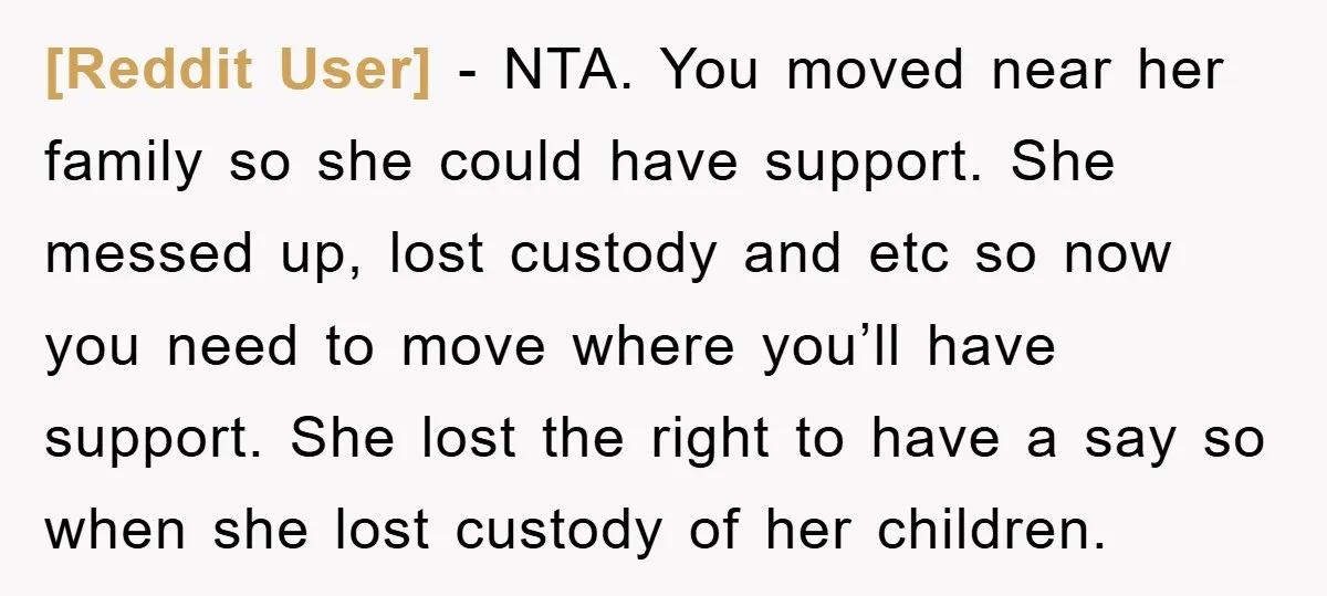 [Reddit User] − NTA. You moved near her family so she could have support. She messed up, lost custody and etc so now you need to move where you’ll have...