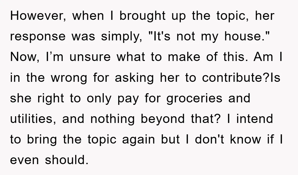 However, when I brought up the topic, her response was simply, "It's not my house." Now, I’m unsure what to make of this. Am I in the wrong for asking...