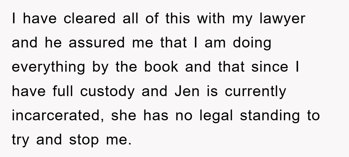 I have cleared all of this with my lawyer and he assured me that I am doing everything by the book and that since I have full custody and Jen...