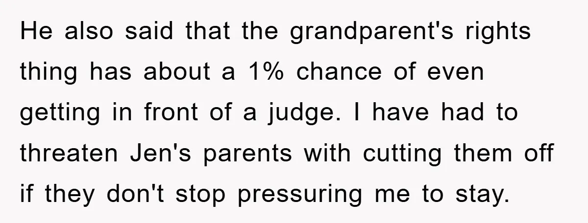 He also said that the grandparent's rights thing has about a 1% chance of even getting in front of a judge. I have had to threaten Jen's parents with cutting...