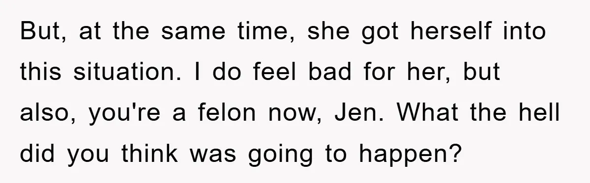 But, at the same time, she got herself into this situation. I do feel bad for her, but also, you're a felon now, Jen. What the hell did you think...
