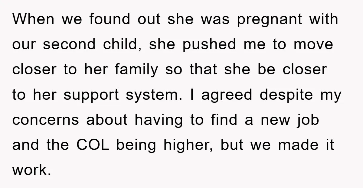 When we found out she was pregnant with our second child, she pushed me to move closer to her family so that she be closer to her support system. I...