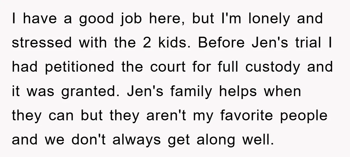 I have a good job here, but I'm lonely and stressed with the 2 kids. Before Jen's trial I had petitioned the court for full custody and it was granted....