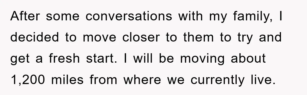 After some conversations with my family, I decided to move closer to them to try and get a fresh start. I will be moving about 1,200 miles from where we...