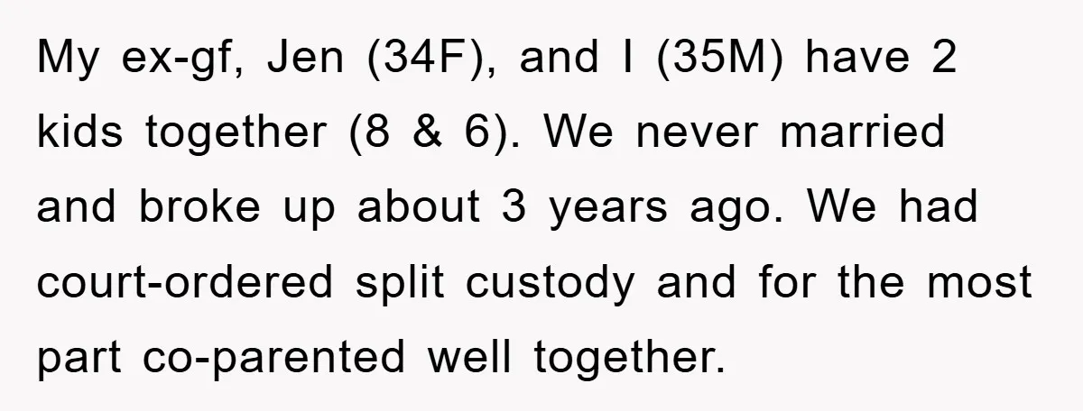 My ex-gf, Jen (34F), and I (35M) have 2 kids together (8 & 6). We never married and broke up about 3 years ago. We had court-ordered split custody and...