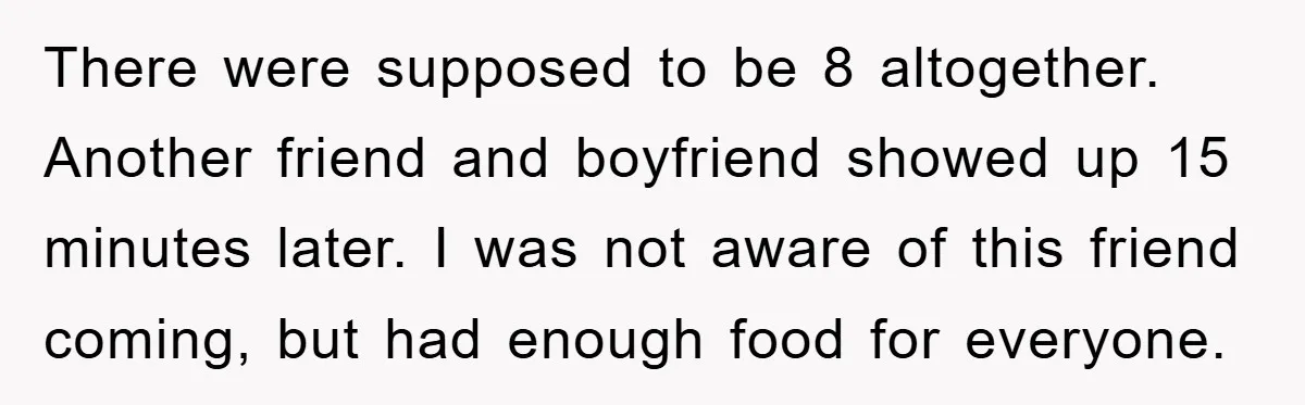 There were supposed to be 8 altogether. Another friend and boyfriend showed up 15 minutes later. I was not aware of this friend coming, but had enough food for everyone.