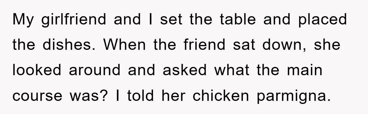 My girlfriend and I set the table and placed the dishes. When the friend sat down, she looked around and asked what the main course was? I told her chicken...