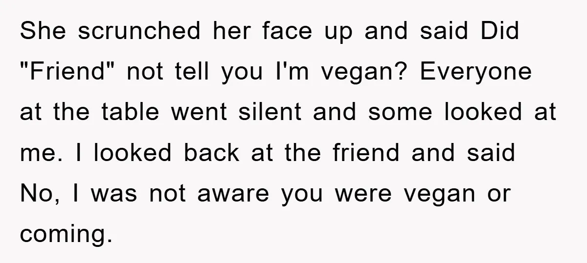 She scrunched her face up and said Did "Friend" not tell you I'm vegan? Everyone at the table went silent and some looked at me. I looked back at the...