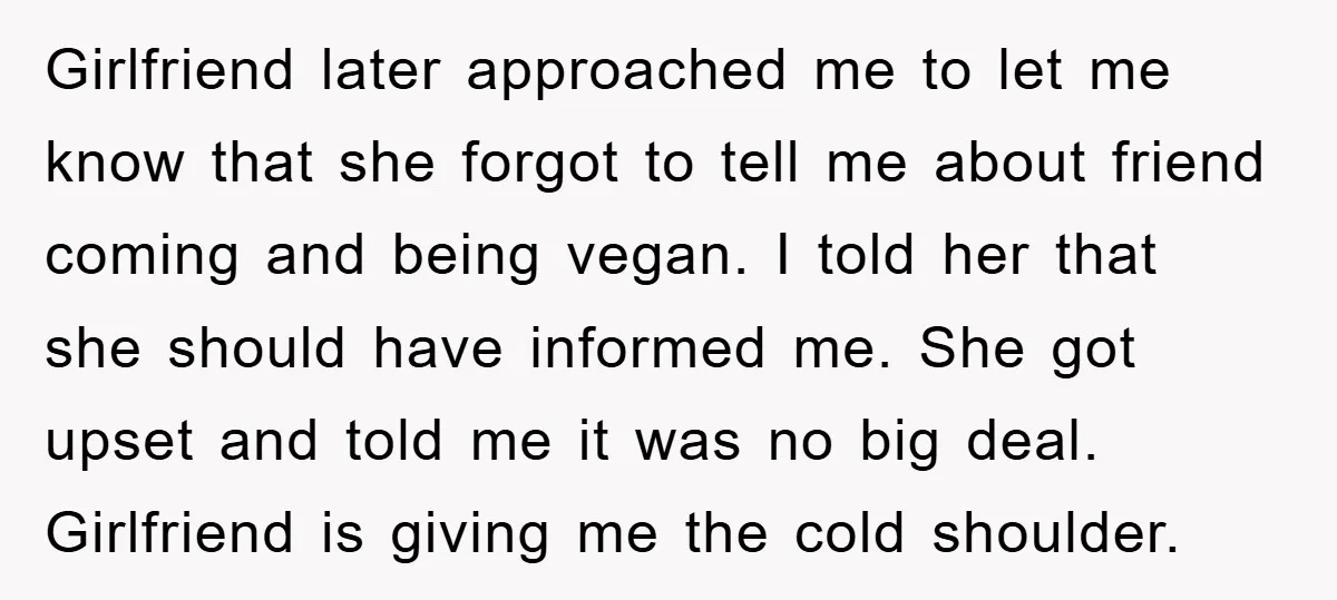 Girlfriend later approached me to let me know that she forgot to tell me about friend coming and being vegan. I told her that she should have informed me. She...