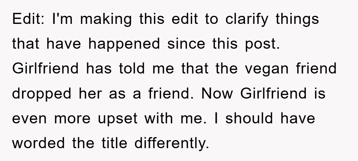 Edit: I'm making this edit to clarify things that have happened since this post. Girlfriend has told me that the vegan friend dropped her as a friend. Now Girlfriend is...