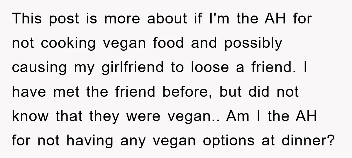 This post is more about if I'm the AH for not cooking vegan food and possibly causing my girlfriend to loose a friend. I have met the friend before, but...
