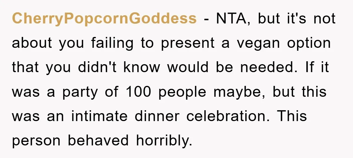 CherryPopcornGoddess − NTA, but it's not about you failing to present a vegan option that you didn't know would be needed. If it was a party of 100 people maybe,...