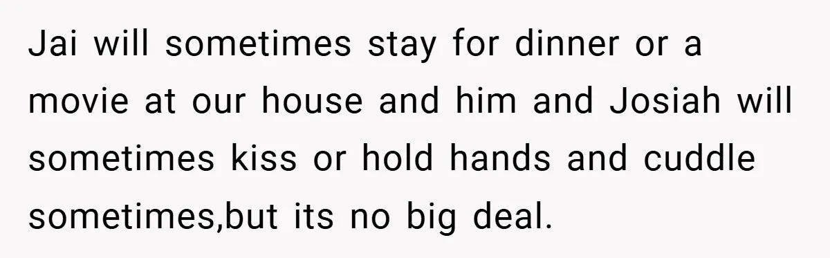 Jai will sometimes stay for dinner or a movie at our house and him and Josiah will sometimes kiss or hold hands and cuddle sometimes,but its no big deal.