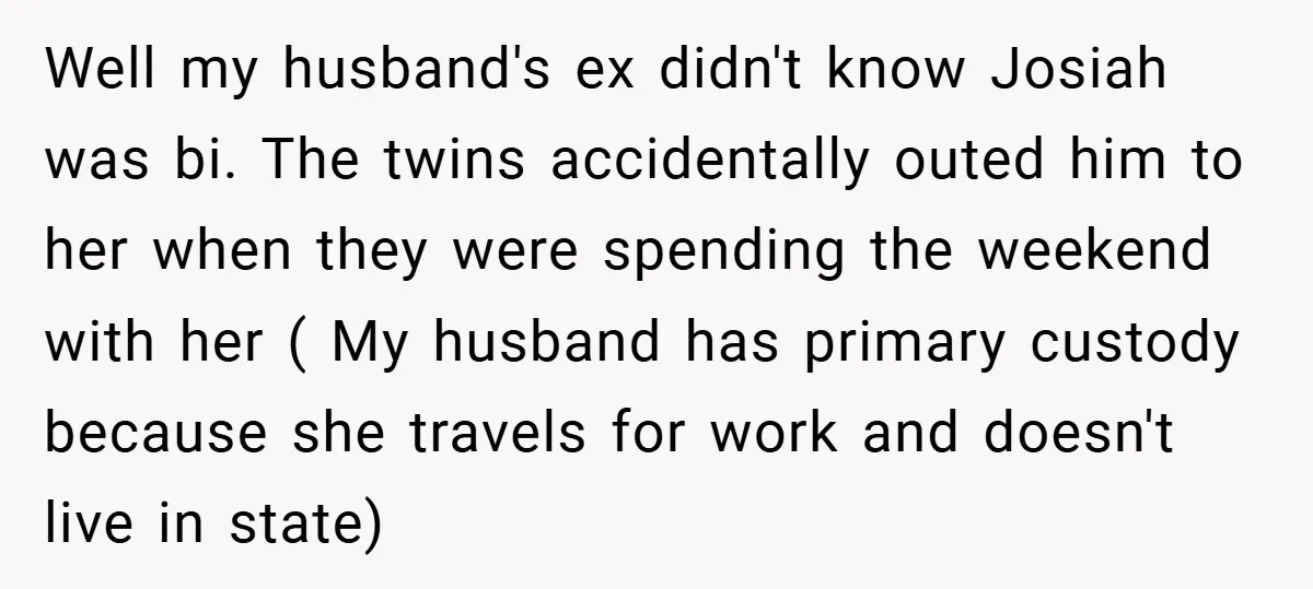 Well my husband's ex didn't know Josiah was bi. The twins accidentally outed him to her when they were spending the weekend with her ( My husband has primary custody...