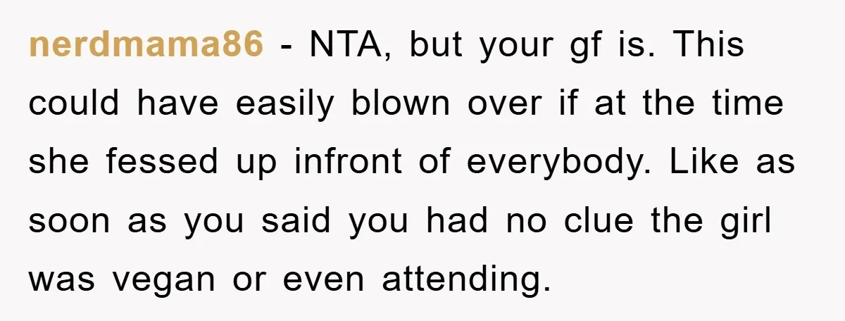 nerdmama86 − NTA, but your gf is. This could have easily blown over if at the time she fessed up infront of everybody. Like as soon as you said you...