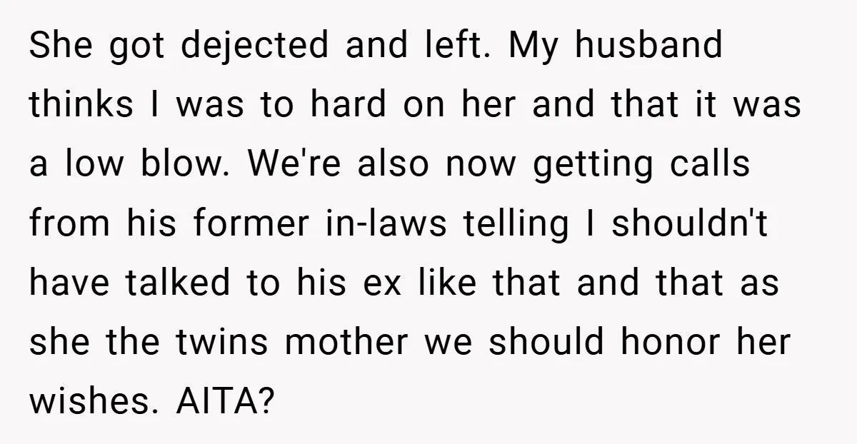 She got dejected and left. My husband thinks I was to hard on her and that it was a low blow. We're also now getting calls from his former in-laws...