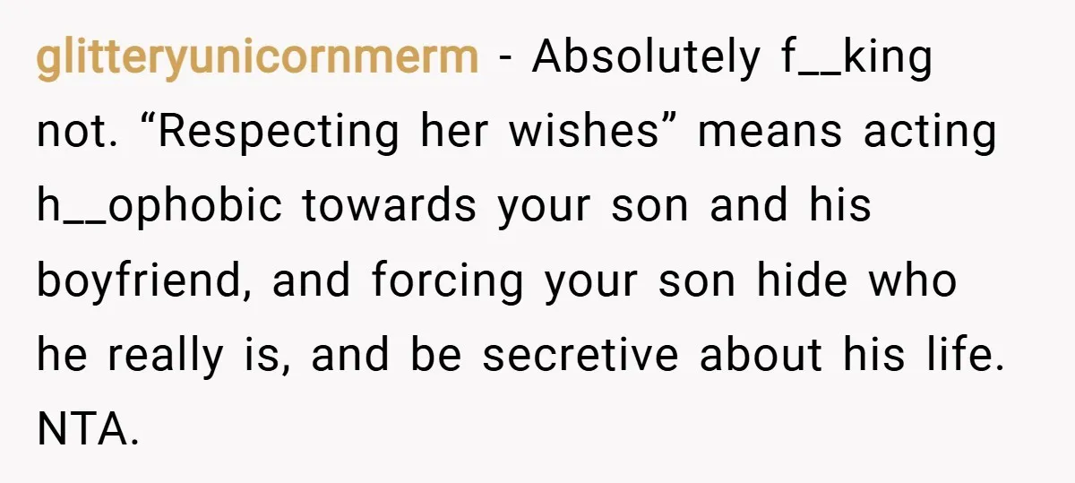 glitteryunicornmerm − Absolutely f__king not. “Respecting her wishes” means acting h__ophobic towards your son and his boyfriend, and forcing your son hide who he really is, and be secretive about...