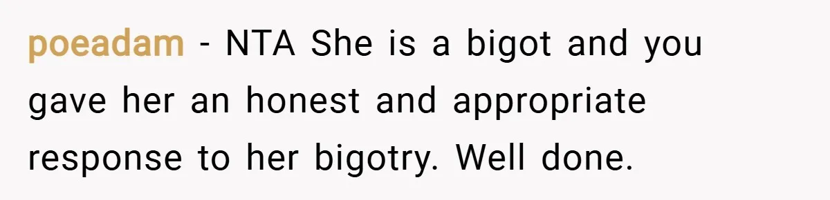 poeadam − NTA She is a bigot and you gave her an honest and appropriate response to her bigotry. Well done.