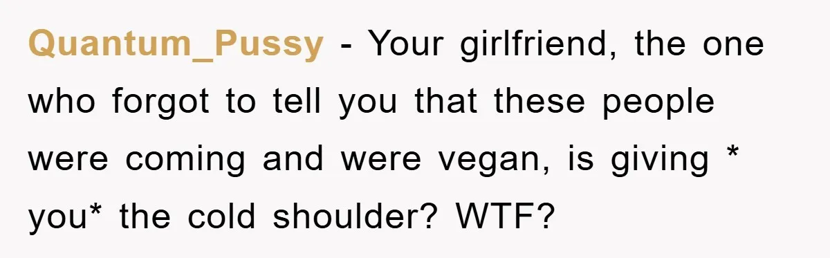 Quantum_Pussy − Your girlfriend, the one who forgot to tell you that these people were coming and were vegan, is giving * you* the cold shoulder? WTF?