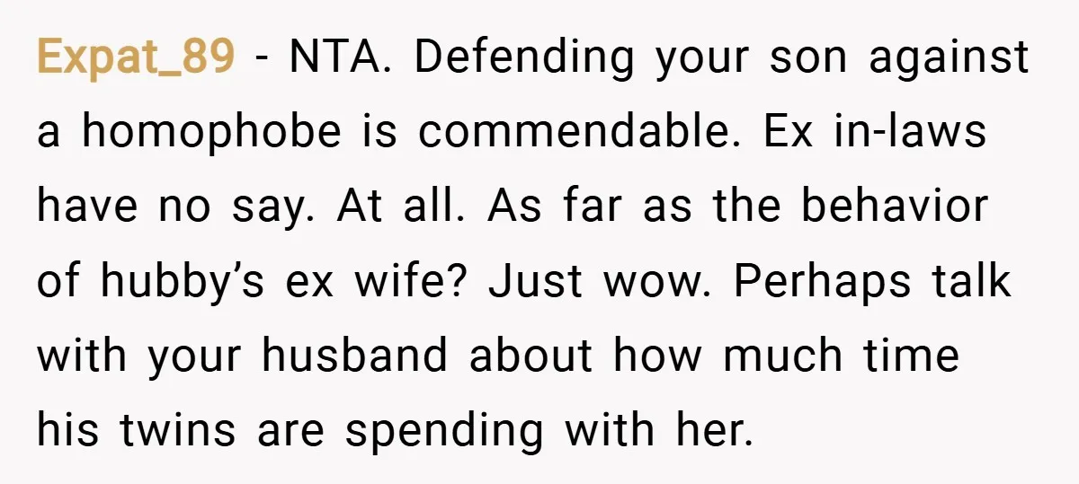 Expat_89 − NTA. Defending your son against a homophobe is commendable. Ex in-laws have no say. At all. As far as the behavior of hubby’s ex wife? Just wow. Perhaps...