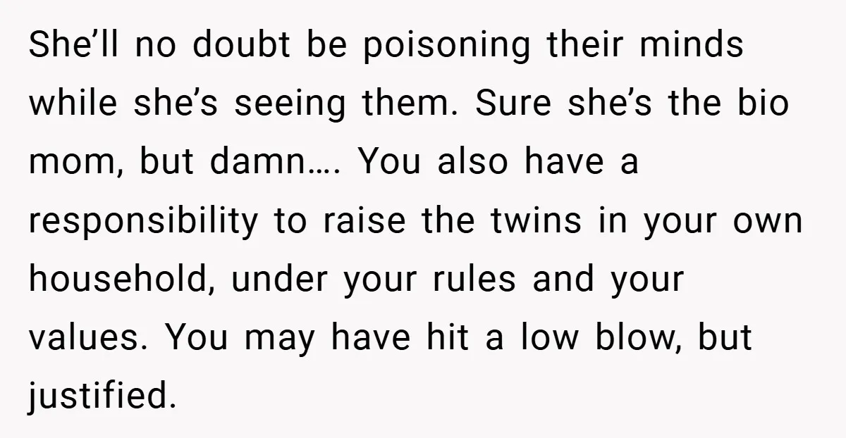 She’ll no doubt be poisoning their minds while she’s seeing them. Sure she’s the bio mom, but damn…. You also have a responsibility to raise the twins in your own...