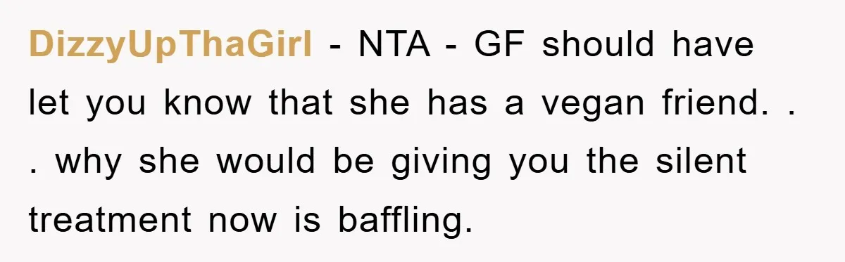 DizzyUpThaGirl − NTA - GF should have let you know that she has a vegan friend. . . why she would be giving you the silent treatment now is baffling.