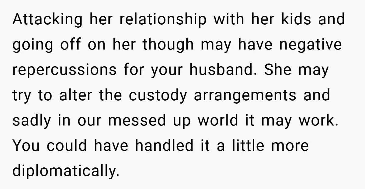 Attacking her relationship with her kids and going off on her though may have negative repercussions for your husband. She may try to alter the custody arrangements and sadly in...