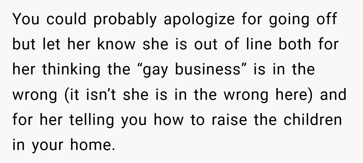 You could probably apologize for going off but let her know she is out of line both for her thinking the “gay business” is in the wrong (it isn’t she...