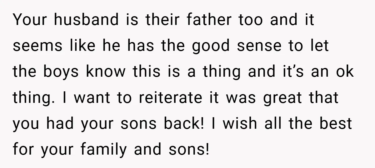 Your husband is their father too and it seems like he has the good sense to let the boys know this is a thing and it’s an ok thing. I...