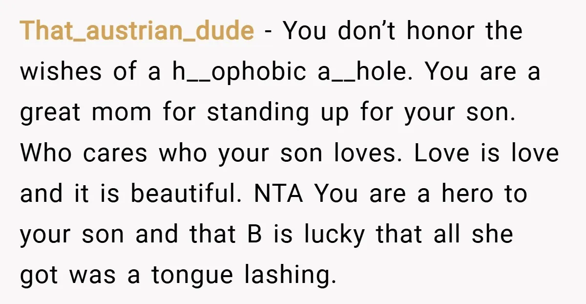 That_austrian_dude − You don’t honor the wishes of a h__ophobic a__hole. You are a great mom for standing up for your son. Who cares who your son loves. Love is...