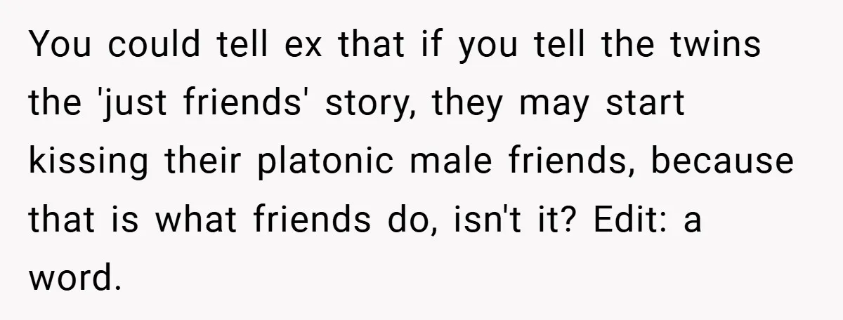 You could tell ex that if you tell the twins the 'just friends' story, they may start kissing their platonic male friends, because that is what friends do, isn't it?...