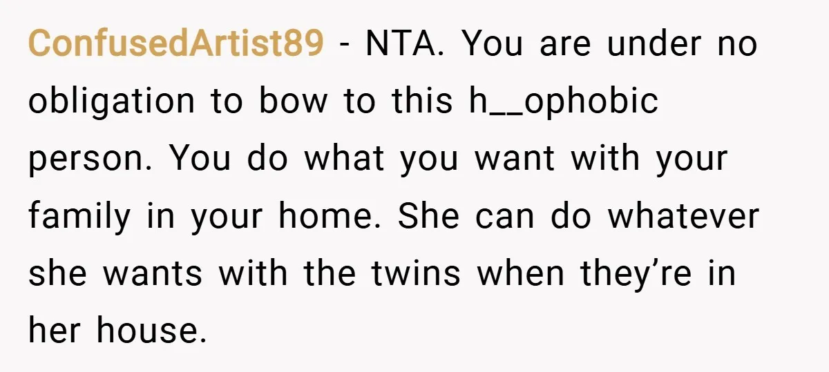 ConfusedArtist89 − NTA. You are under no obligation to bow to this h__ophobic person. You do what you want with your family in your home. She can do whatever she...