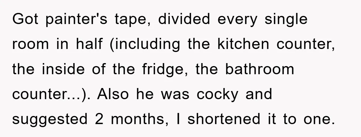 Got painter's tape, divided every single room in half (including the kitchen counter, the inside of the fridge, the bathroom counter...). Also he was cocky and suggested 2 months, I...