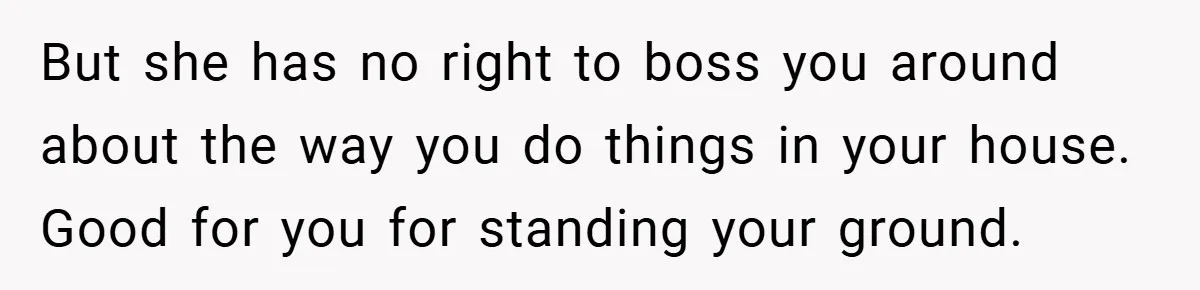 But she has no right to boss you around about the way you do things in your house. Good for you for standing your ground.