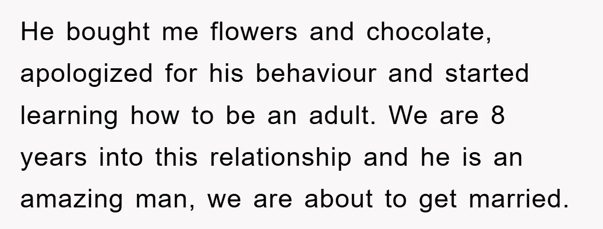 He bought me flowers and chocolate, apologized for his behaviour and started learning how to be an adult. We are 8 years into this relationship and he is an amazing...