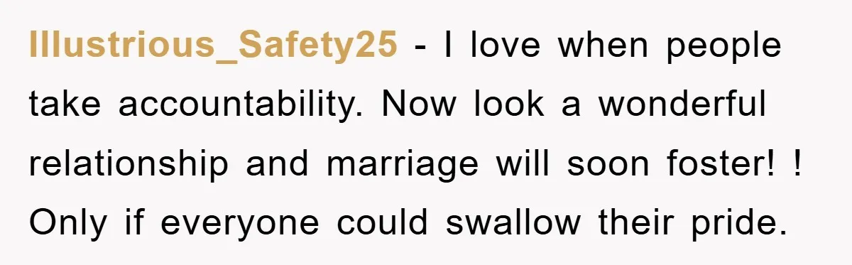 Illustrious_Safety25 − I love when people take accountability. Now look a wonderful relationship and marriage will soon foster! ! Only if everyone could swallow their pride.