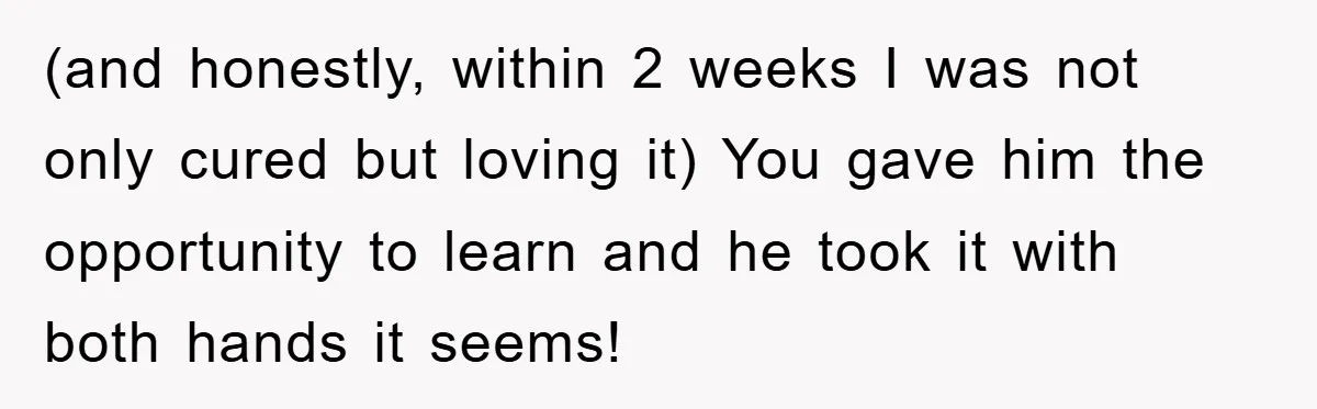 (and honestly, within 2 weeks I was not only cured but loving it) You gave him the opportunity to learn and he took it with both hands it seems!