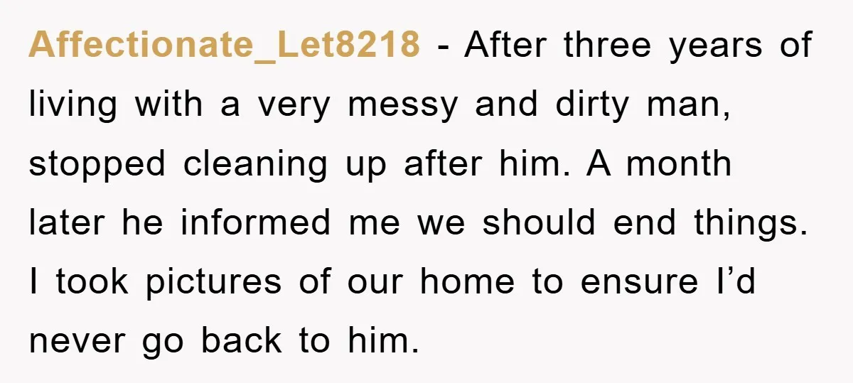 Affectionate_Let8218 − After three years of living with a very messy and dirty man, stopped cleaning up after him. A month later he informed me we should end things. I...