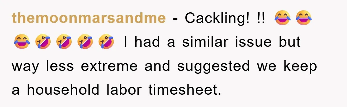 themoonmarsandme − Cackling! !! 😂😂😂🤣🤣🤣🤣 I had a similar issue but way less extreme and suggested we keep a household labor timesheet.
