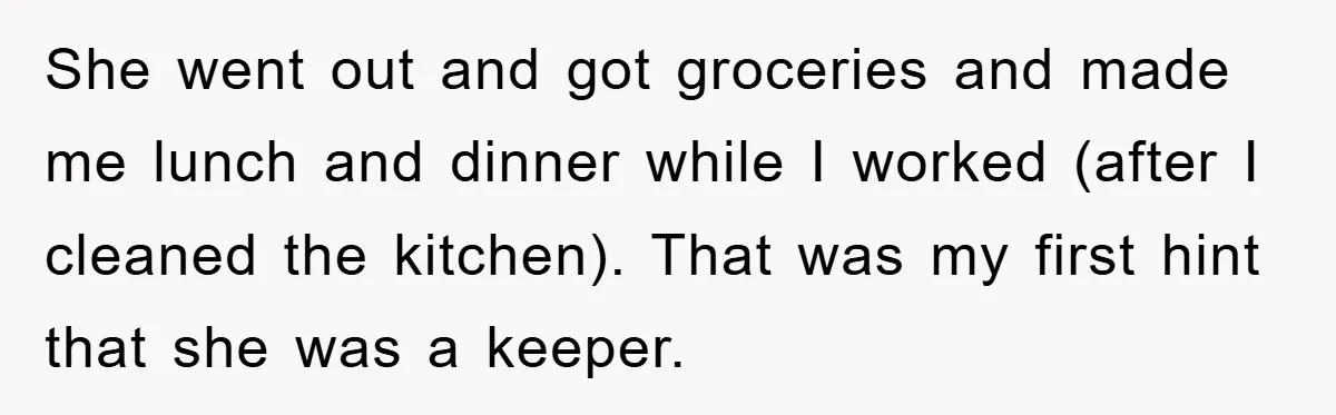 She went out and got groceries and made me lunch and dinner while I worked (after I cleaned the kitchen). That was my first hint that she was a keeper.
