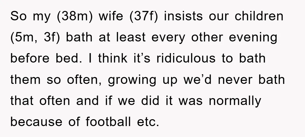 So my (38m) wife (37f) insists our children (5m, 3f) bath at least every other evening before bed. I think it’s ridiculous to bath them so often, growing up we’d...