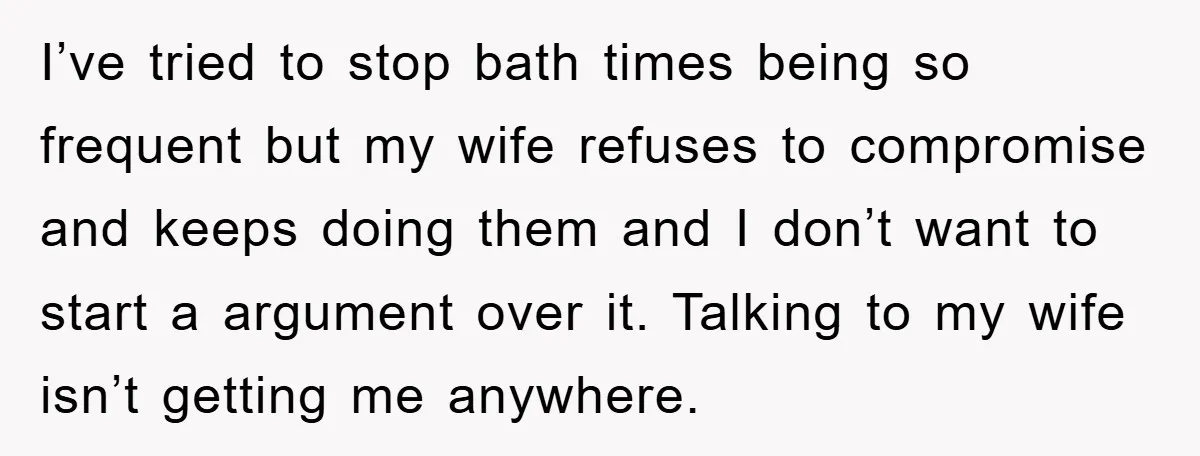 I’ve tried to stop bath times being so frequent but my wife refuses to compromise and keeps doing them and I don’t want to start a argument over it. Talking...